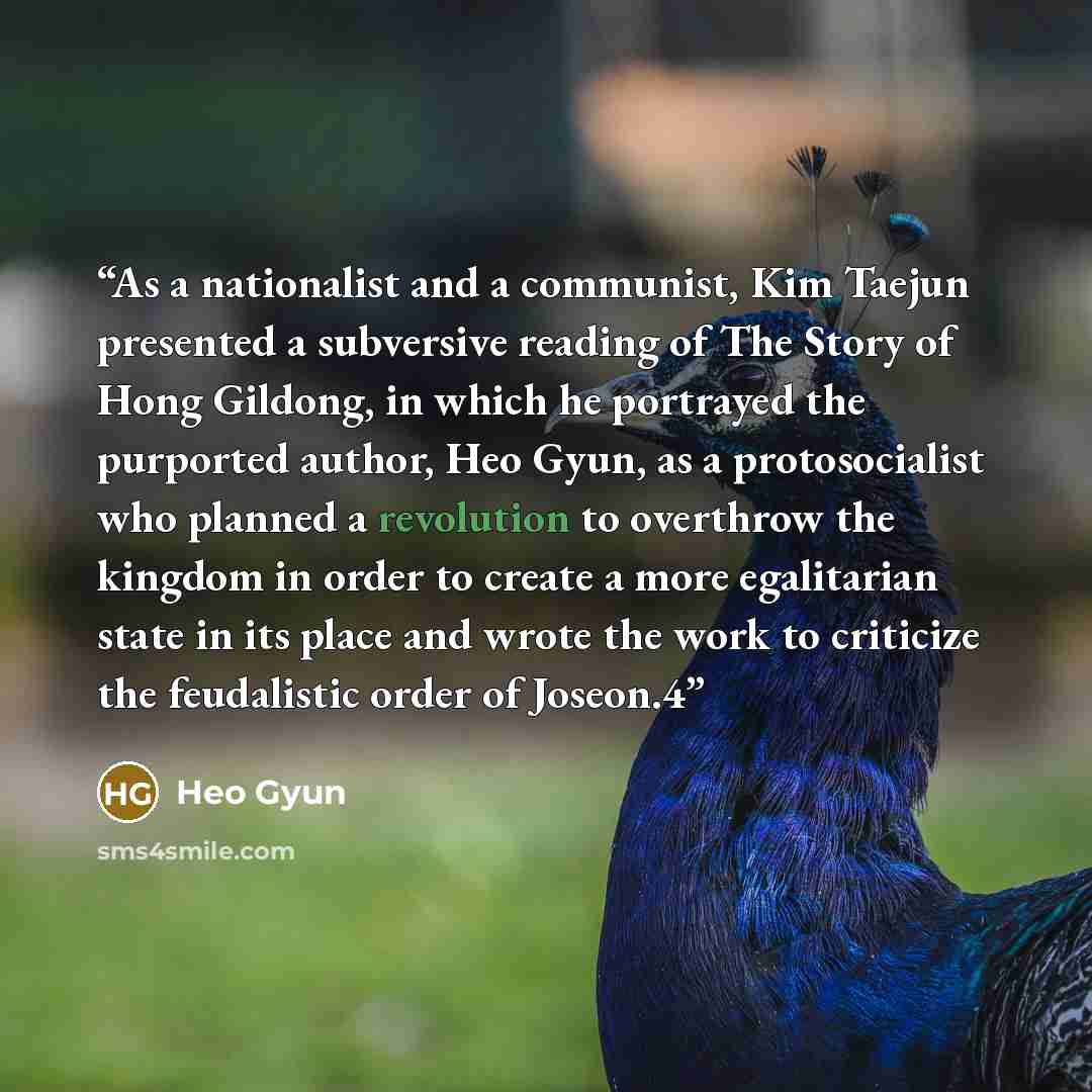 “As a nationalist and a communist, Kim Taejun presented a subversive reading of The Story of Hong Gildong, in which he portrayed the purported author, Heo Gyun, as a protosocialist who planned a revolution to overthrow the kingdom in order to create a more egalitarian state in its place and wrote…” quote by Heo Gyun