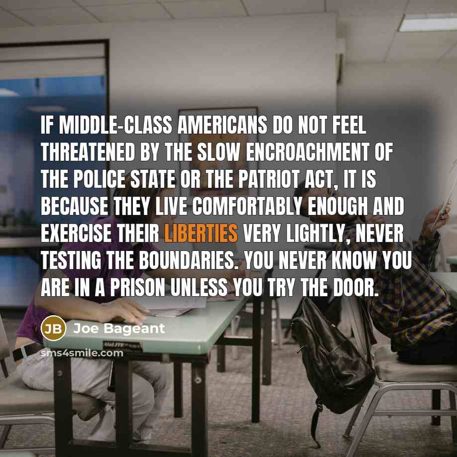 “If middle-class Americans do not feel threatened by the slow encroachment of the police state or the Patriot Act, it is because they live comfortably enough and exercise their liberties very lightly, never testing the boundaries. You never know you are in a prison unless you try the door.” quote by Joe Bageant