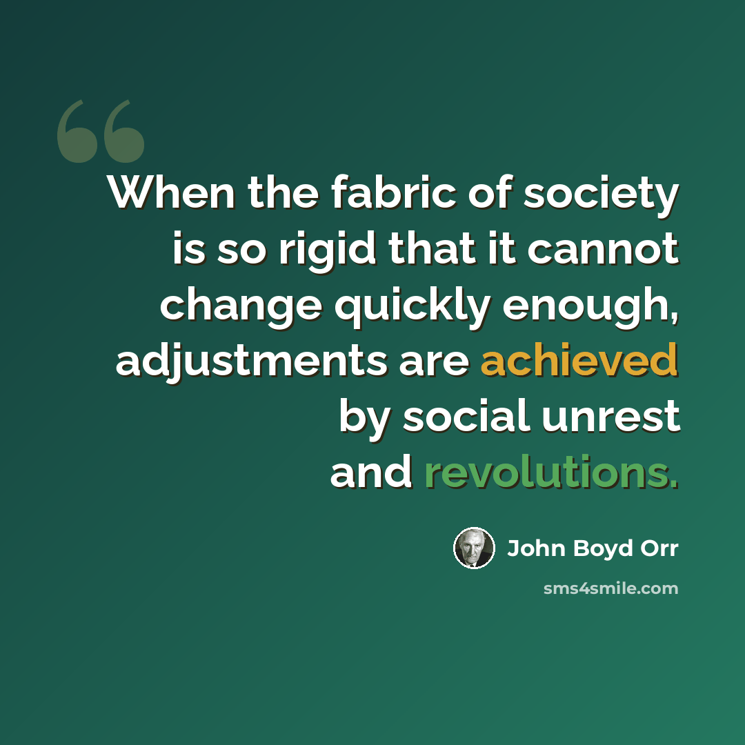 “When the fabric of society is so rigid that it cannot change quickly enough, adjustments are achieved by social unrest and revolutions.” quote by John Boyd Orr
