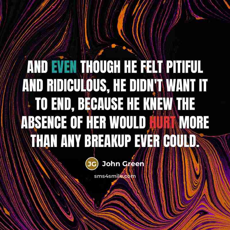 “And even though he felt pitiful and ridiculous, he didn't want it to end, because he knew the absence of her would hurt more than any breakup ever could.” quote by John Green