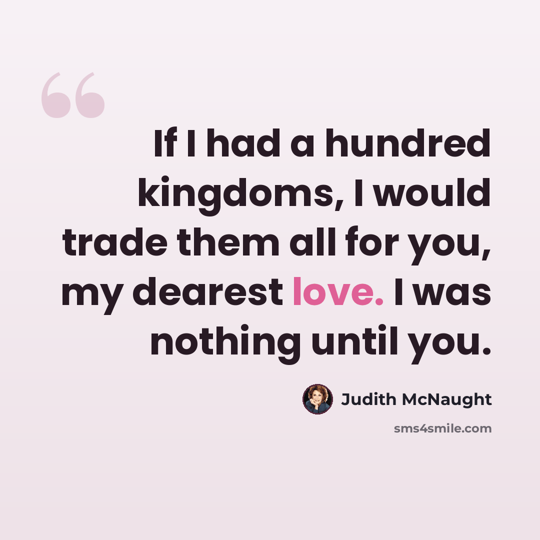 “If I had a hundred kingdoms, I would trade them all for you, my dearest love. I was nothing until you.” quote by Judith McNaught