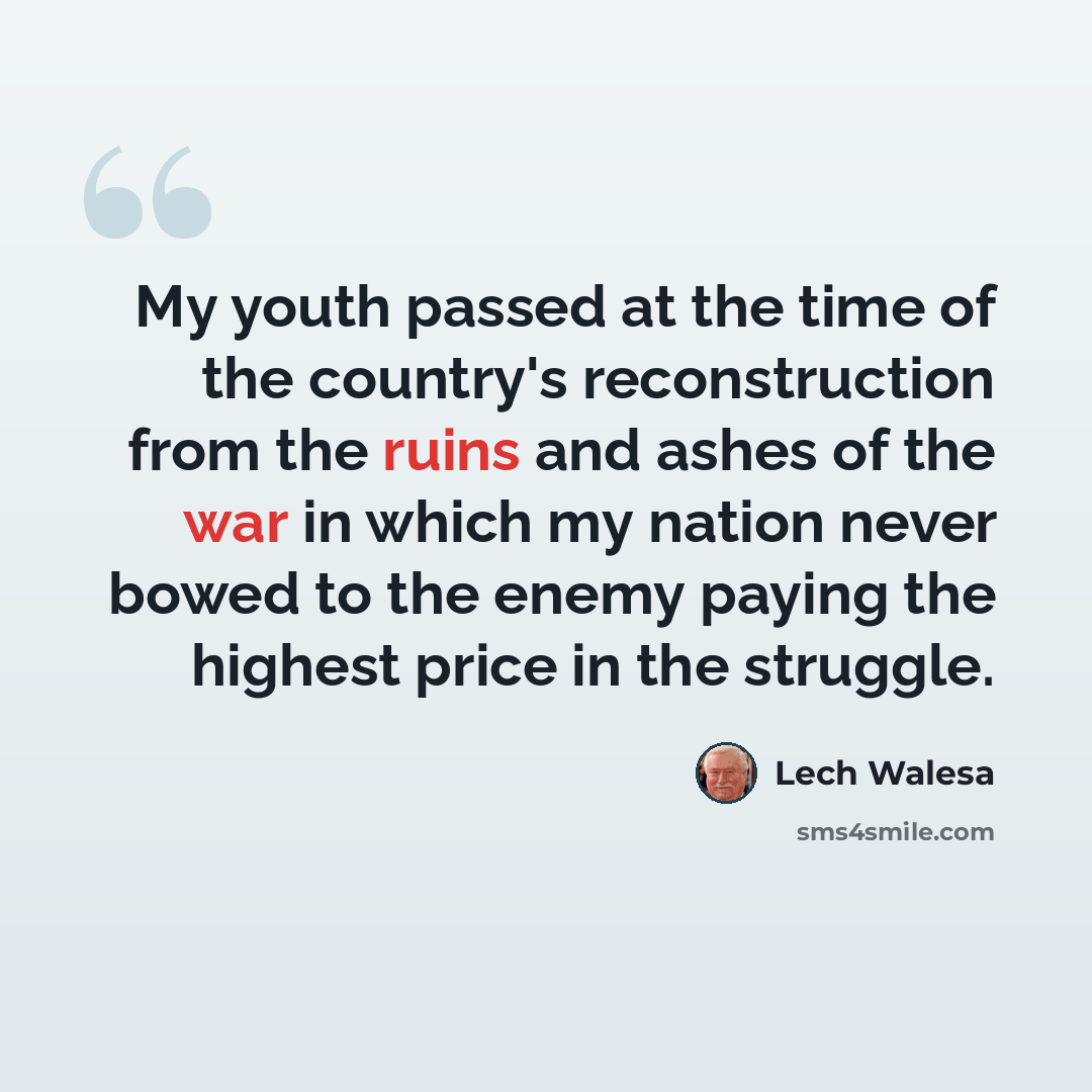 “My youth passed at the time of the country's reconstruction from the ruins and ashes of the war in which my nation never bowed to the enemy paying the highest price in the struggle.” quote by Lech Walesa
