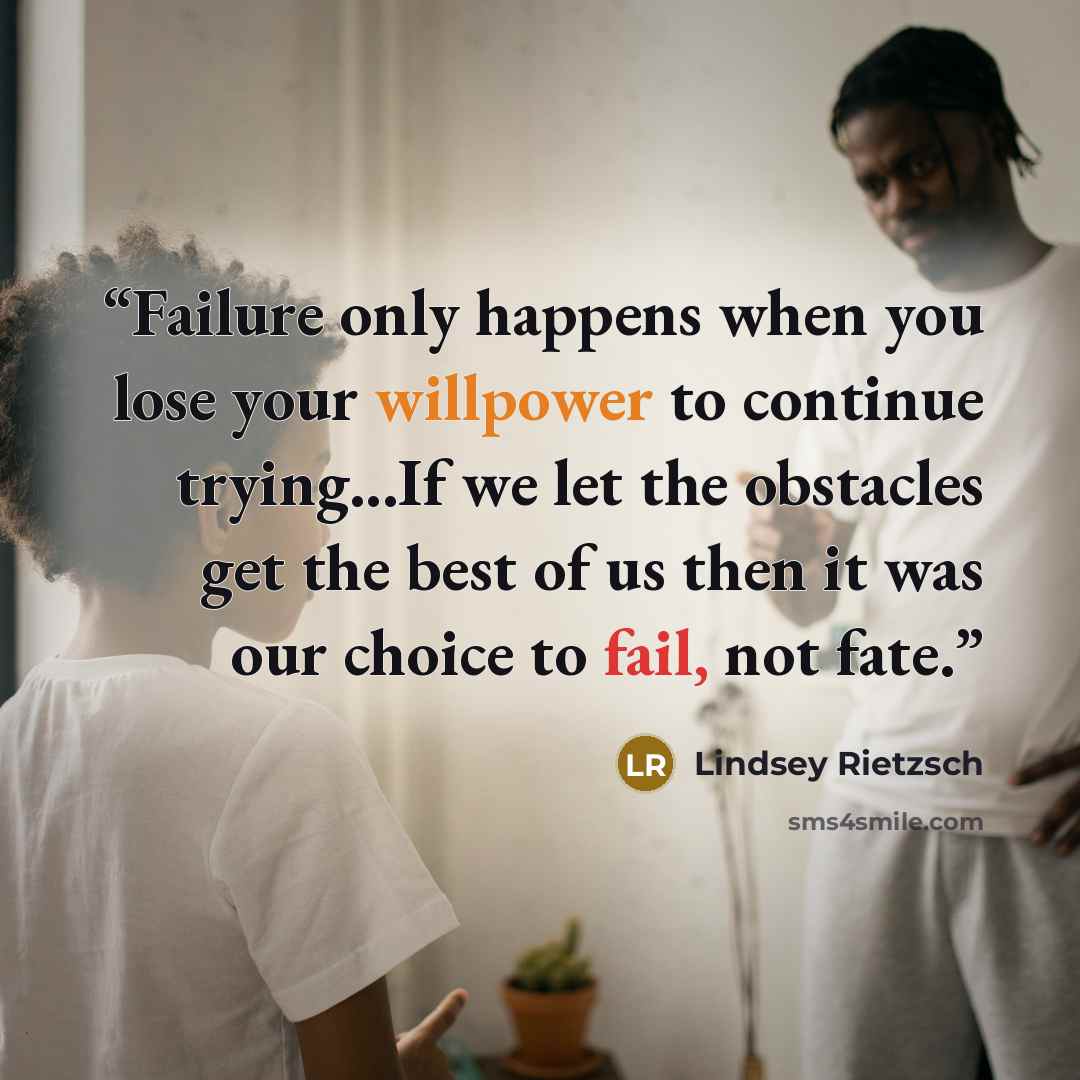“Failure only happens when you lose your willpower to continue trying...If we let the obstacles get the best of us then it was our choice to fail, not fate.” quote by Lindsey Rietzsch
