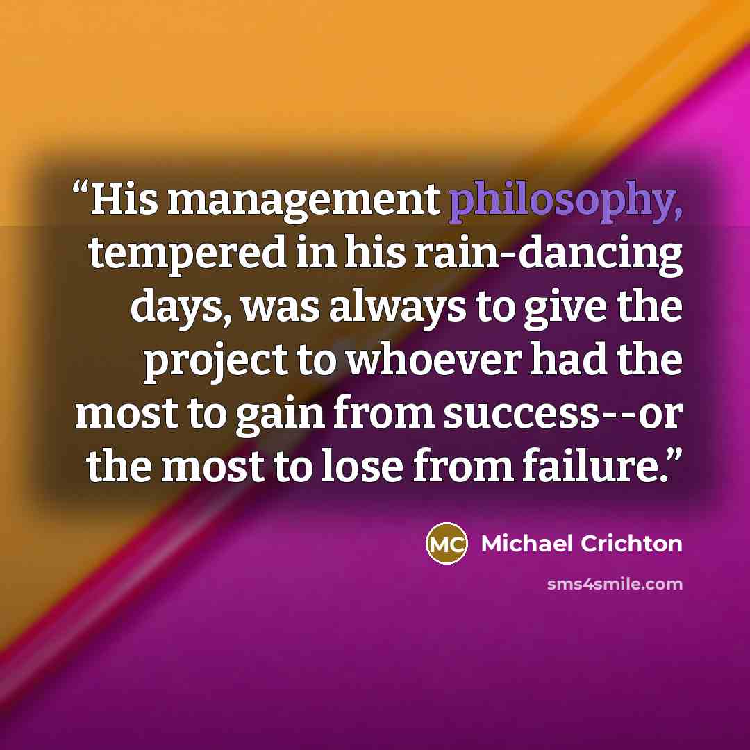 “His management philosophy, tempered in his rain-dancing days, was always to give the project to whoever had the most to gain from success--or the most to lose from failure.” quote by Michael Crichton