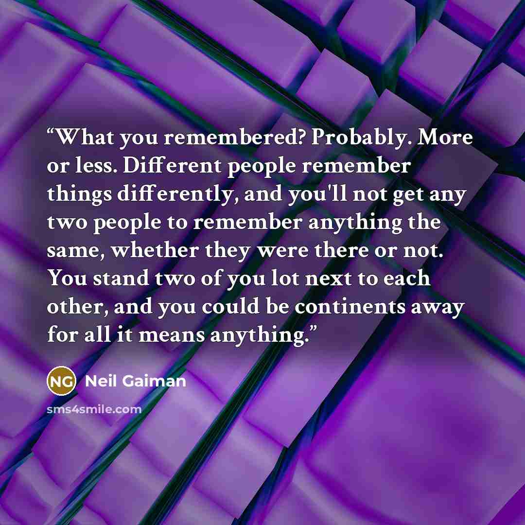 “What you remembered? Probably. More or less. Different people remember things differently, and you'll not get any two people to remember anything the same, whether they were there or not. You stand two of you lot next to each other, and you could be continents away for all it means anything.” quote by Neil Gaiman
