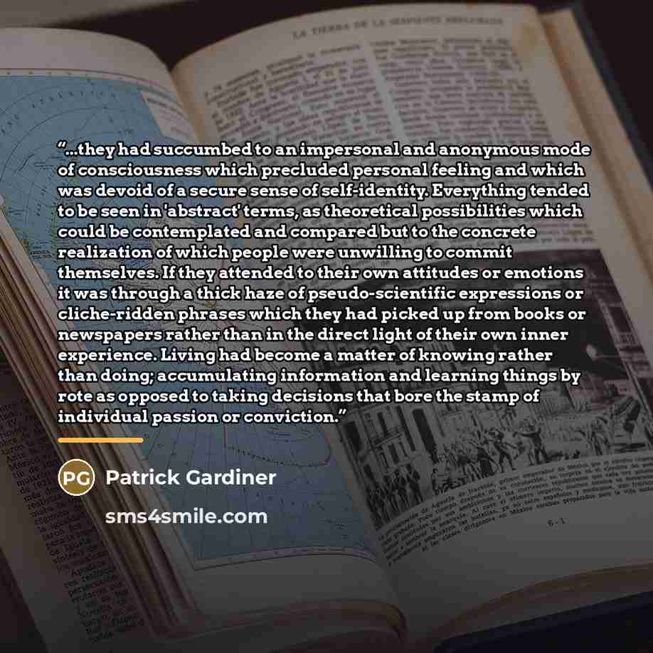 “...they had succumbed to an impersonal and anonymous mode of consciousness which precluded personal feeling and which was devoid of a secure sense of self-identity. Everything tended to be seen in 'abstract' terms, as theoretical possibilities which could be contemplated and compared but to the…” quote by Patrick Gardiner