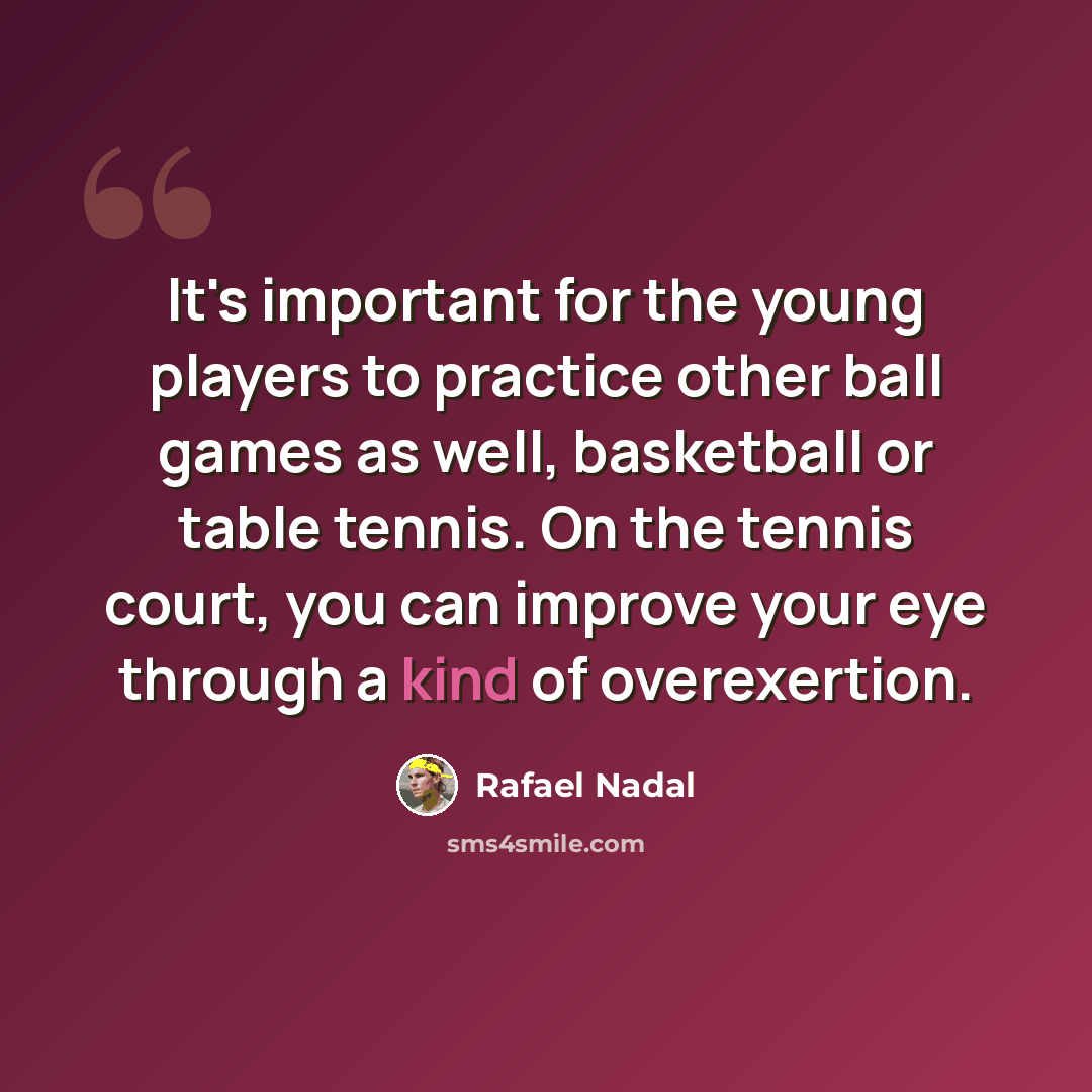 “It's important for the young players to practice other ball games as well, basketball or table tennis. On the tennis court, you can improve your eye through a kind of overexertion.” quote by Rafael Nadal