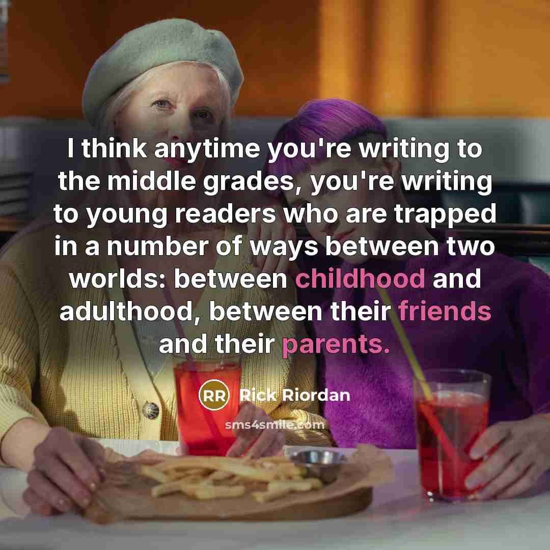 “I think anytime you're writing to the middle grades, you're writing to young readers who are trapped in a number of ways between two worlds: between childhood and adulthood, between their friends and their parents.” quote by Rick Riordan