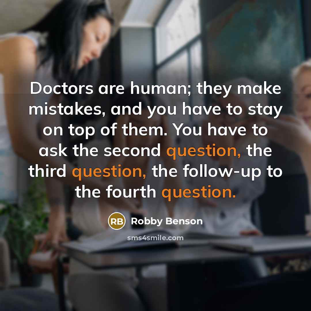 “Doctors are human; they make mistakes, and you have to stay on top of them. You have to ask the second question, the third question, the follow-up to the fourth question.” quote by Robby Benson