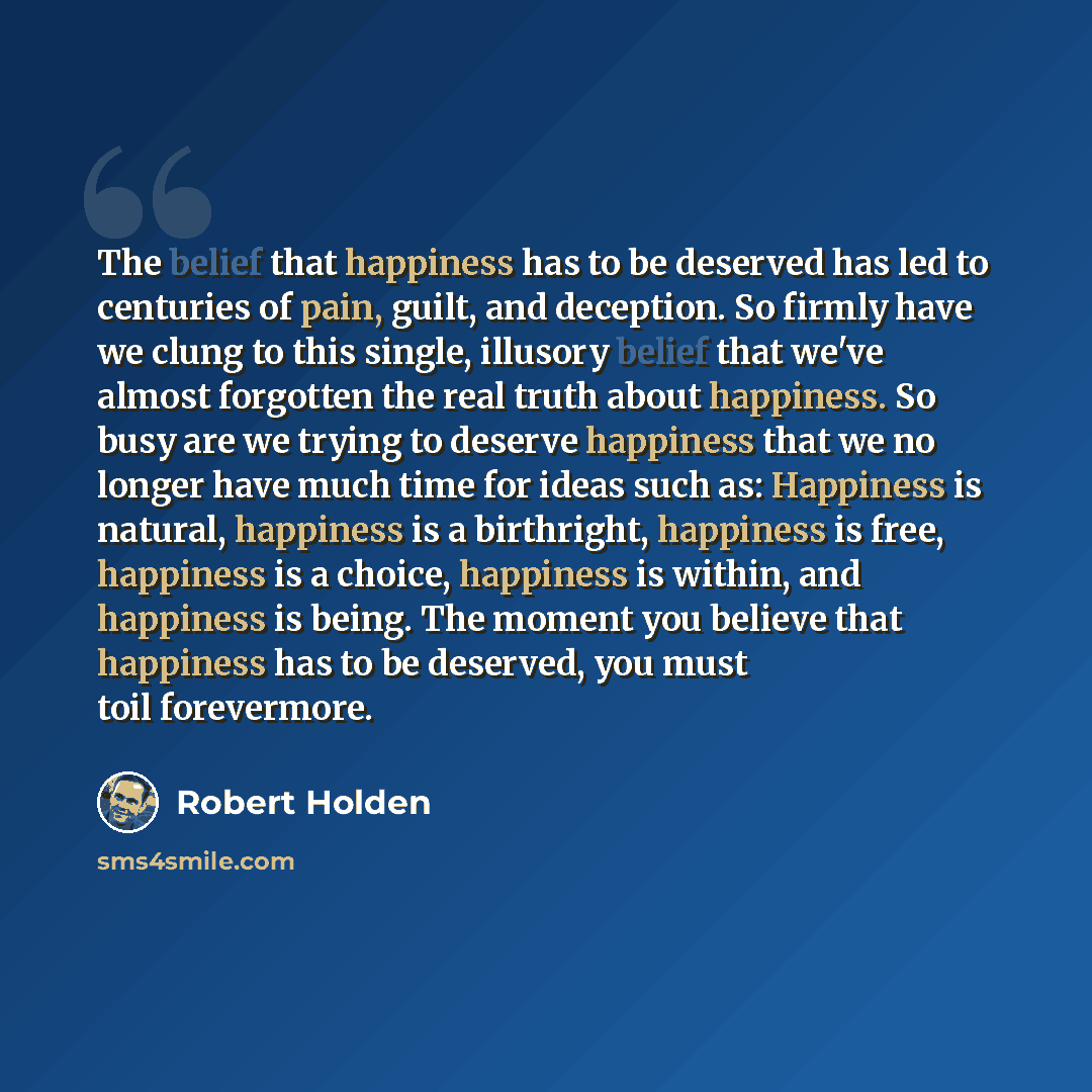 “The belief that happiness has to be deserved has led to centuries of pain, guilt, and deception. So firmly have we clung to this single, illusory belief that we've almost forgotten the real truth about happiness. So busy are we trying to deserve happiness that we no longer have much time for ideas…” quote by Robert Holden