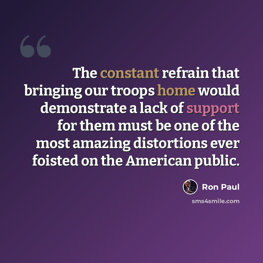 “The constant refrain that bringing our troops home would demonstrate a lack of support for them must be one of the most amazing distortions ever foisted on the American public.” quote by Ron Paul