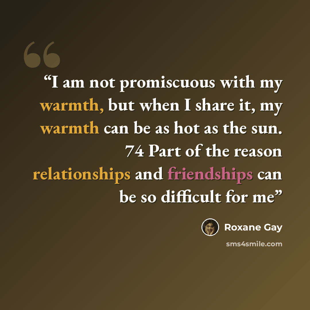 “I am not promiscuous with my warmth, but when I share it, my warmth can be as hot as the sun. 74 Part of the reason relationships and friendships can be so difficult for me” quote by Roxane Gay