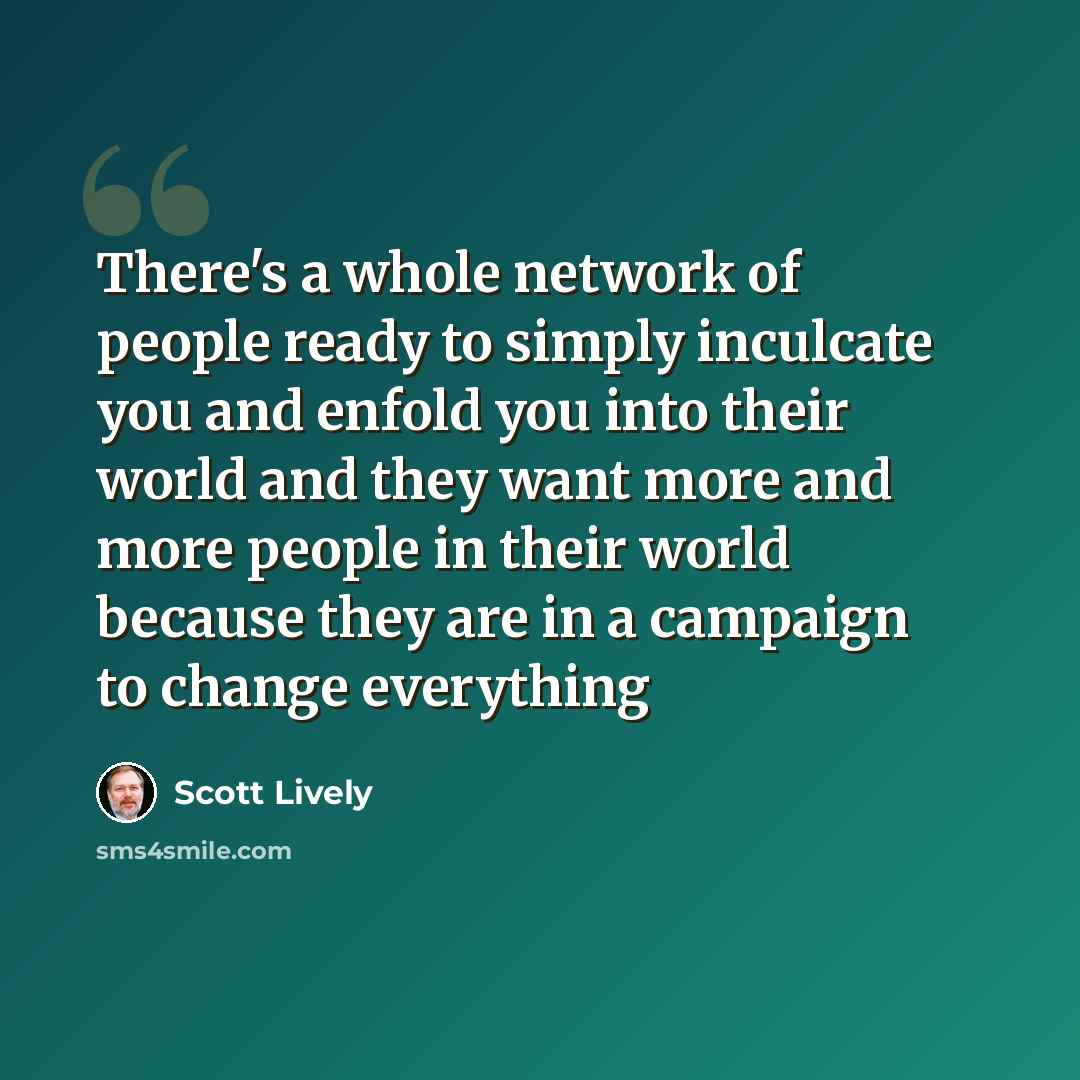 “There's a whole network of people ready to simply inculcate you and enfold you into their world and they want more and more people in their world because they are in a campaign to change everything” quote by Scott Lively