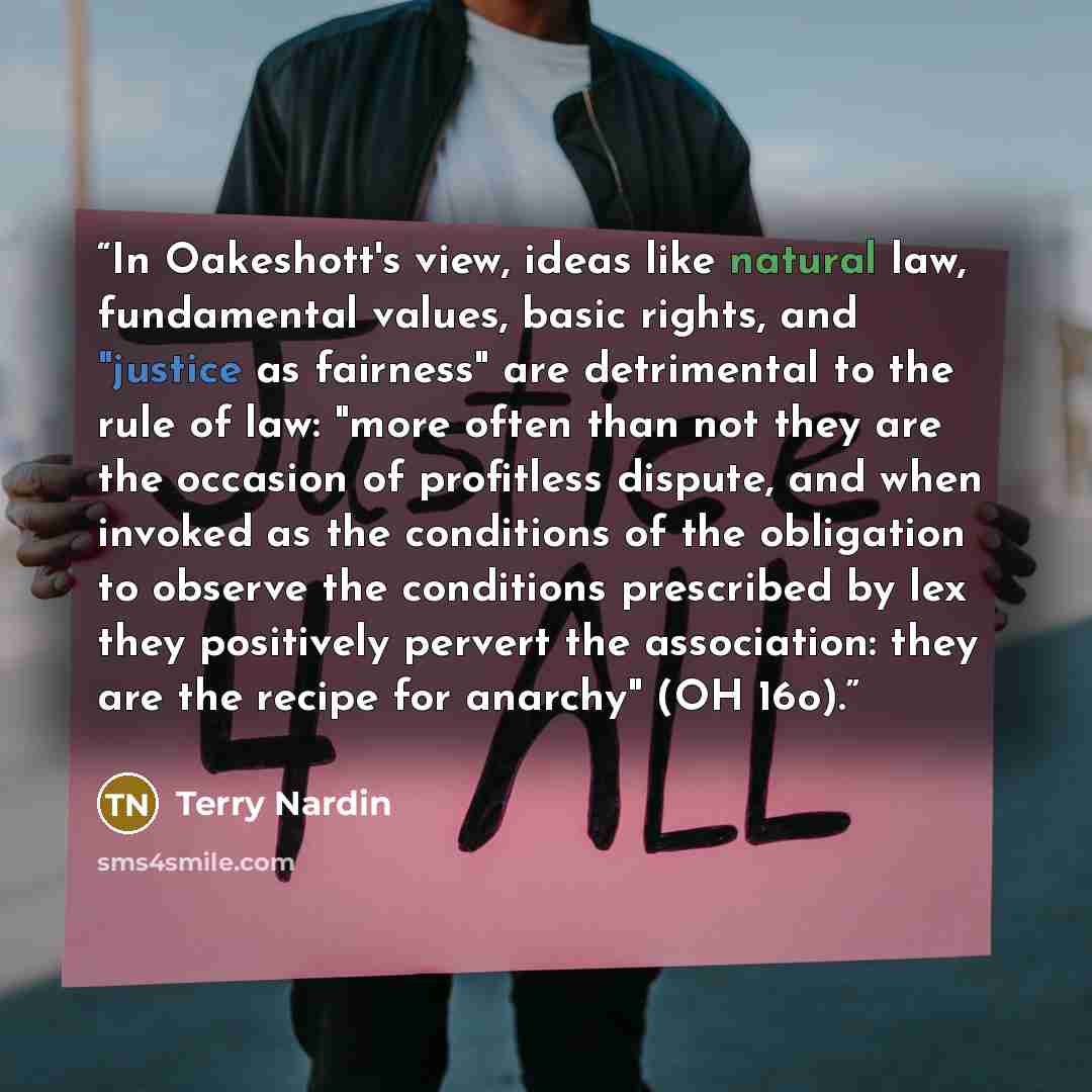 “In Oakeshott's view, ideas like natural law, fundamental values, basic rights, and "justice as fairness" are detrimental to the rule of law: "more often than not they are the occasion of profitless dispute, and when invoked as the conditions of the obligation to observe the conditions prescribed…” quote by Terry Nardin
