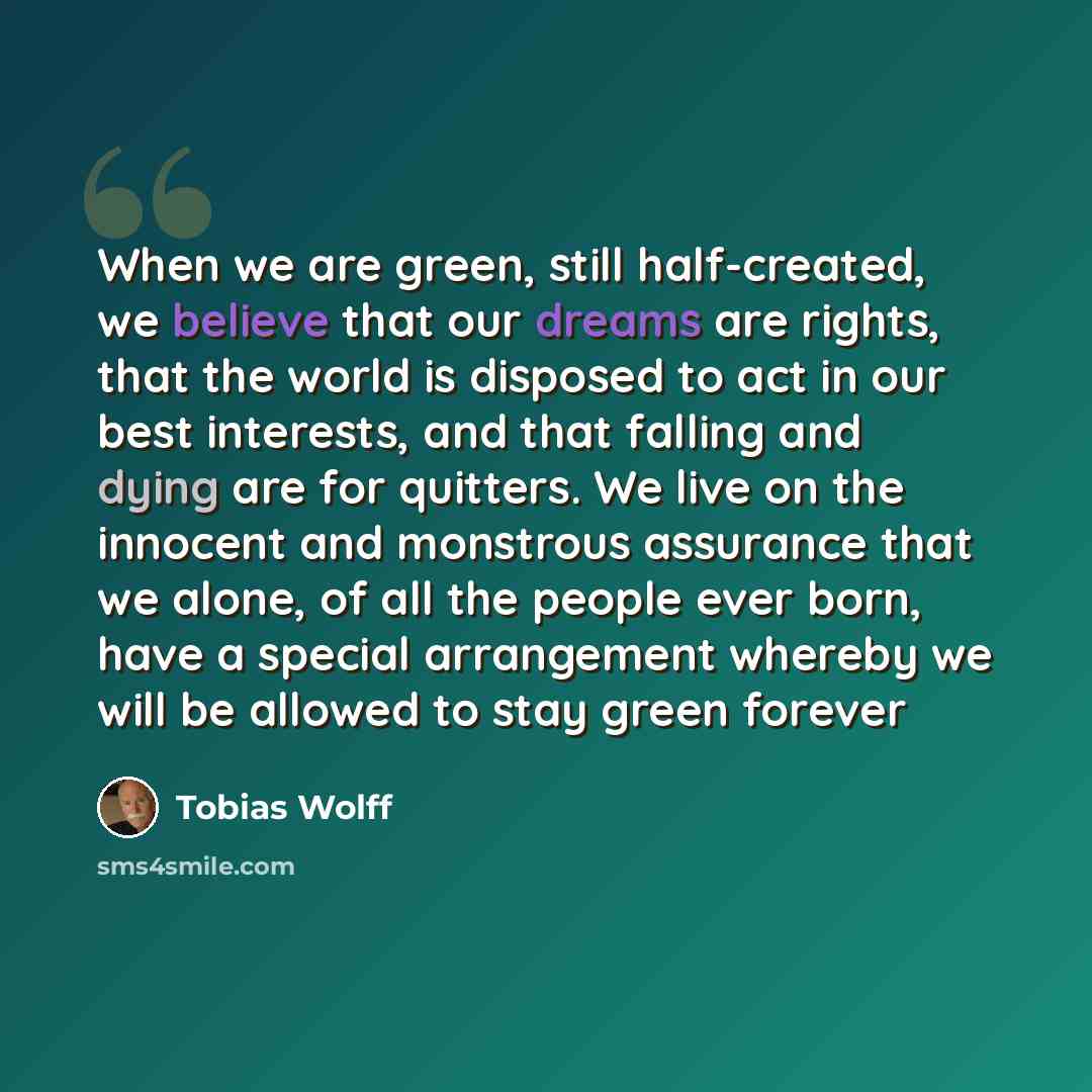 “When we are green, still half-created, we believe that our dreams are rights, that the world is disposed to act in our best interests, and that falling and dying are for quitters. We live on the innocent and monstrous assurance that we alone, of all the people ever born, have a special arrangement…” quote by Tobias Wolff