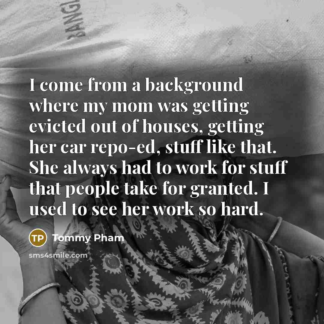 “I come from a background where my mom was getting evicted out of houses, getting her car repo-ed, stuff like that. She always had to work for stuff that people take for granted. I used to see her work so hard.” quote by Tommy Pham