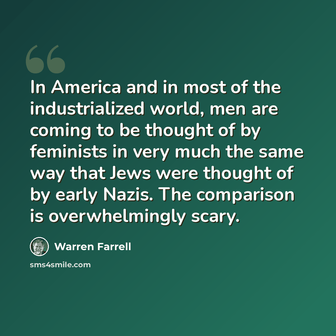 “In America and in most of the industrialized world, men are coming to be thought of by feminists in very much the same way that Jews were thought of by early Nazis. The comparison is overwhelmingly scary.” quote by Warren Farrell