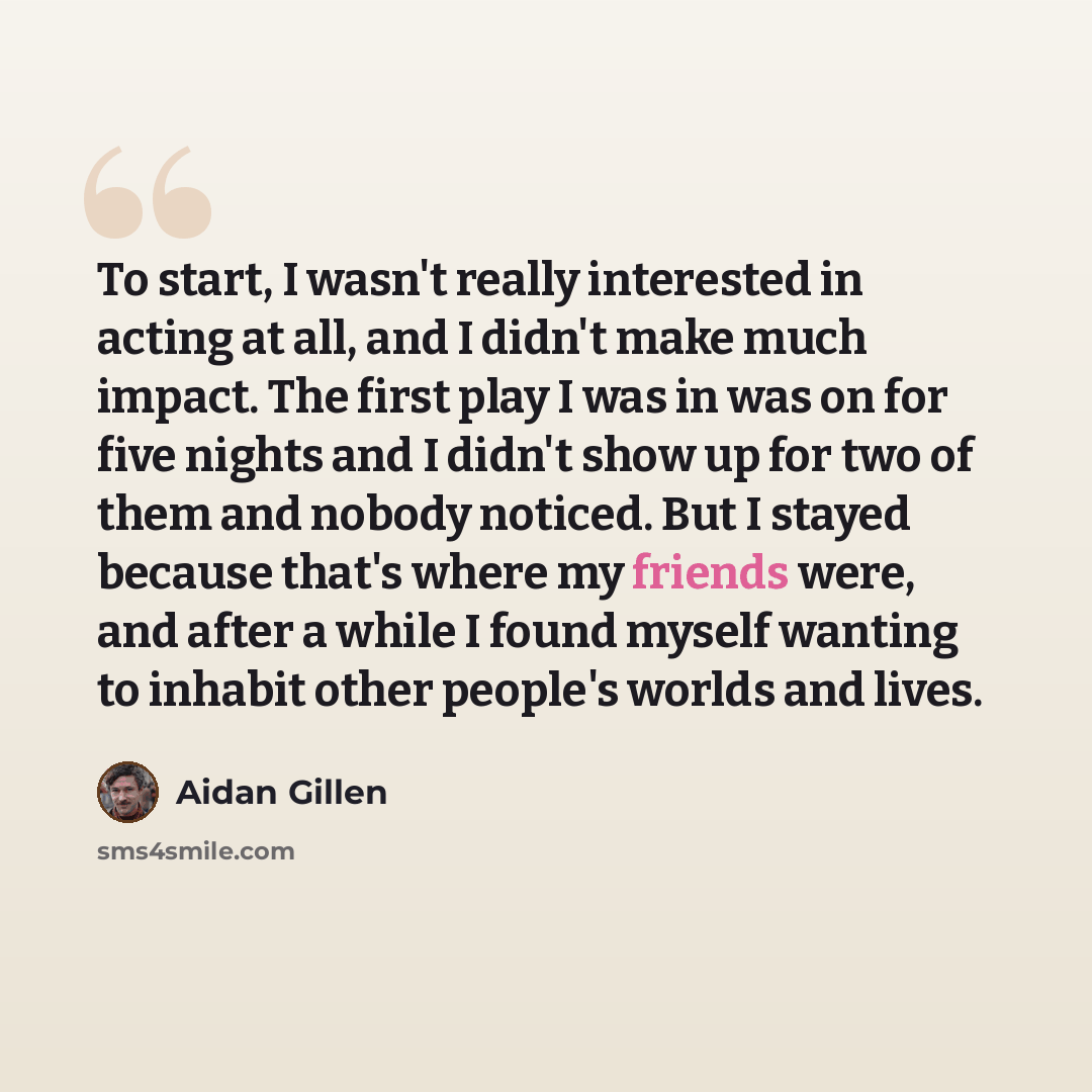 “To start, I wasn't really interested in acting at all, and I didn't make much impact. The first play I was in was on for five nights and I didn't show up for two of them and nobody noticed. But I stayed because that's where my friends were, and after a while I found myself wanting to inhabit other…” quote by Aidan Gillen