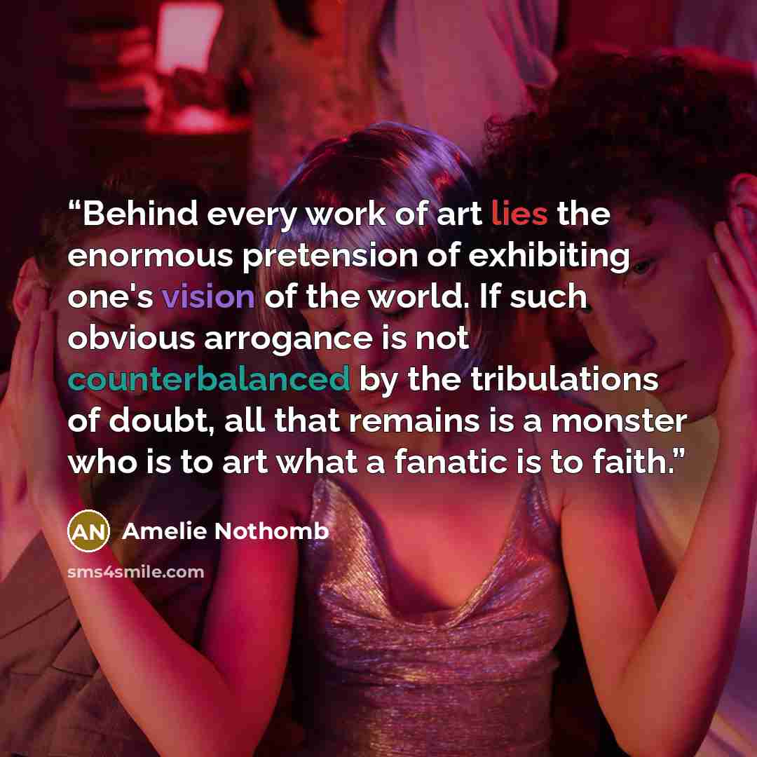 “Behind every work of art lies the enormous pretension of exhibiting one's vision of the world. If such obvious arrogance is not counterbalanced by the tribulations of doubt, all that remains is a monster who is to art what a fanatic is to faith.” quote by Amélie Nothomb