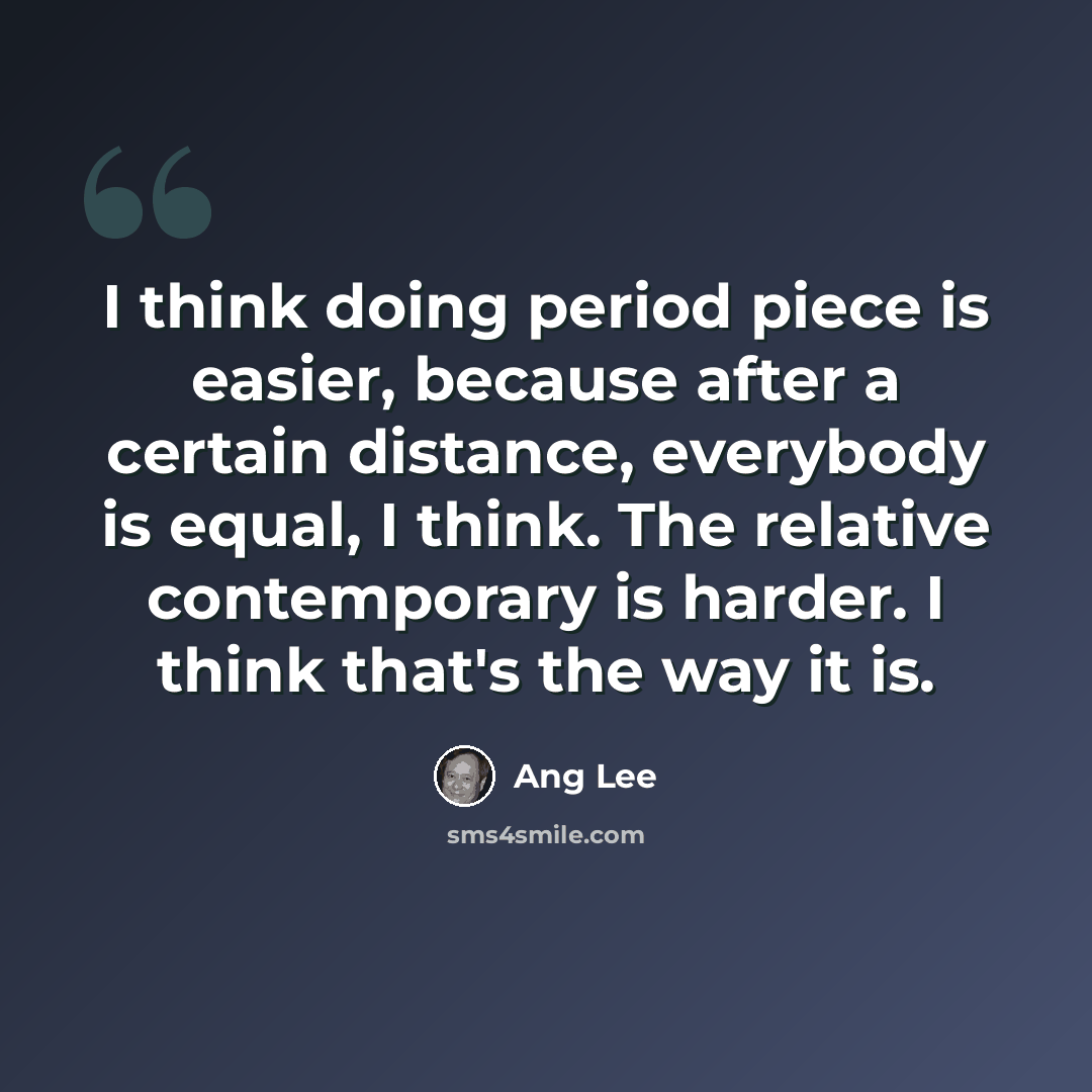 “I think doing period piece is easier, because after a certain distance, everybody is equal, I think. The relative contemporary is harder. I think that's the way it is.” quote by Ang Lee