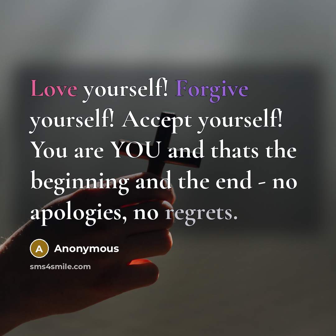 “Love yourself! Forgive yourself! Accept yourself! You are YOU and thats the beginning and the end - no apologies, no regrets.” quote by Anonymous