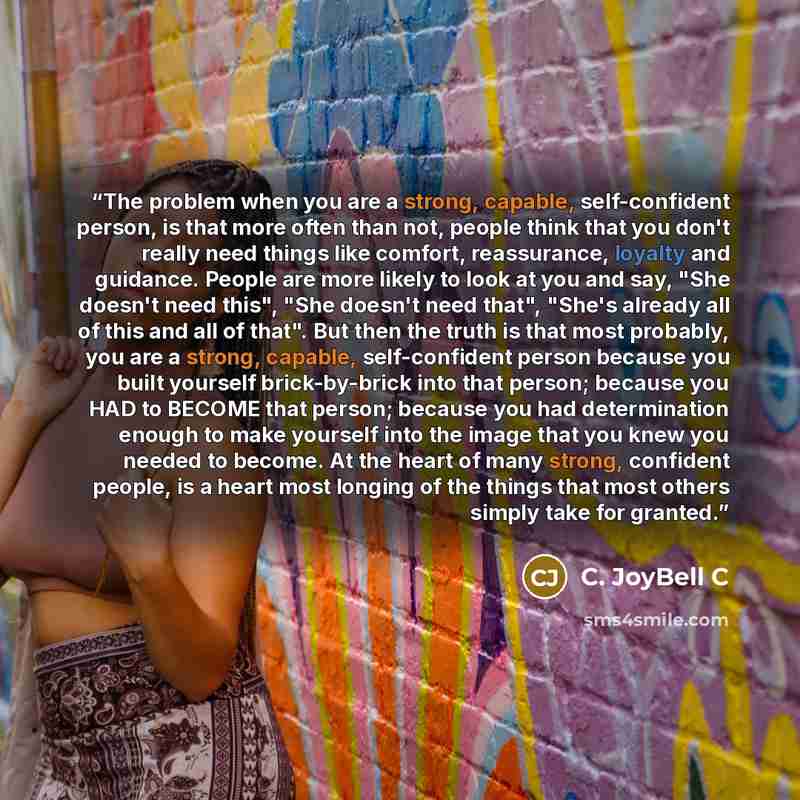 “The problem when you are a strong, capable, self-confident person, is that more often than not, people think that you don't really need things like comfort, reassurance, loyalty and guidance. People are more likely to look at you and say, "She doesn't need this", "She doesn't need that", "She's…” quote by C. JoyBell C