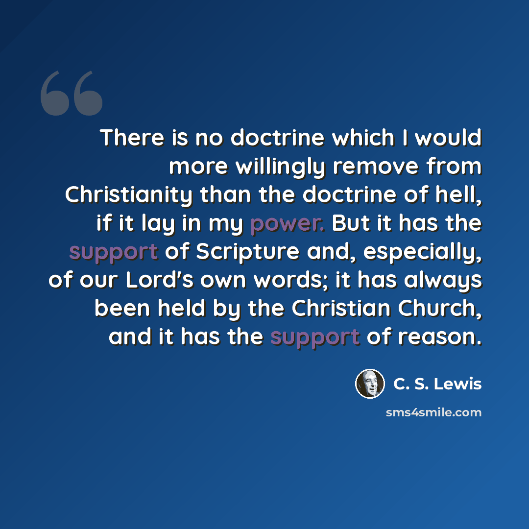 “There is no doctrine which I would more willingly remove from Christianity than the doctrine of hell, if it lay in my power. But it has the support of Scripture and, especially, of our Lord's own words; it has always been held by the Christian Church, and it has the support of reason.” quote by C. S. Lewis