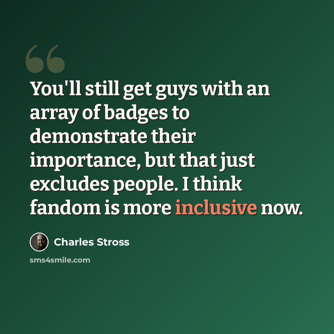 “You'll still get guys with an array of badges to demonstrate their importance, but that just excludes people. I think fandom is more inclusive now.” quote by Charles Stross