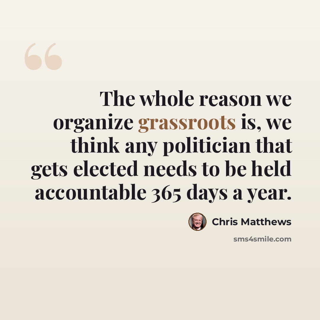 “The whole reason we organize grassroots is, we think any politician that gets elected needs to be held accountable 365 days a year.” quote by Chris Matthews