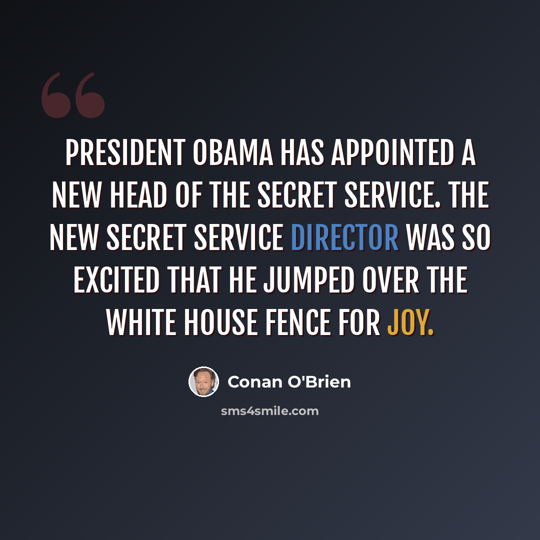 “President Obama has appointed a new head of the Secret Service. The new Secret Service director was so excited that he jumped over the White House fence for joy.” quote by Conan O'Brien