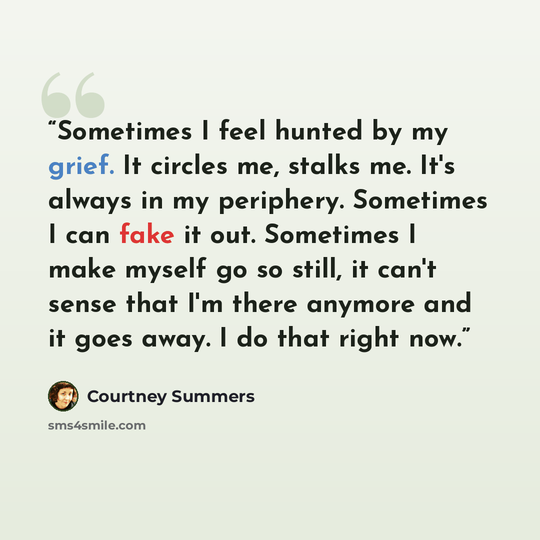 “Sometimes I feel hunted by my grief. It circles me, stalks me. It's always in my periphery. Sometimes I can fake it out. Sometimes I make myself go so still, it can't sense that I'm there anymore and it goes away. I do that right now.” quote by Courtney Summers