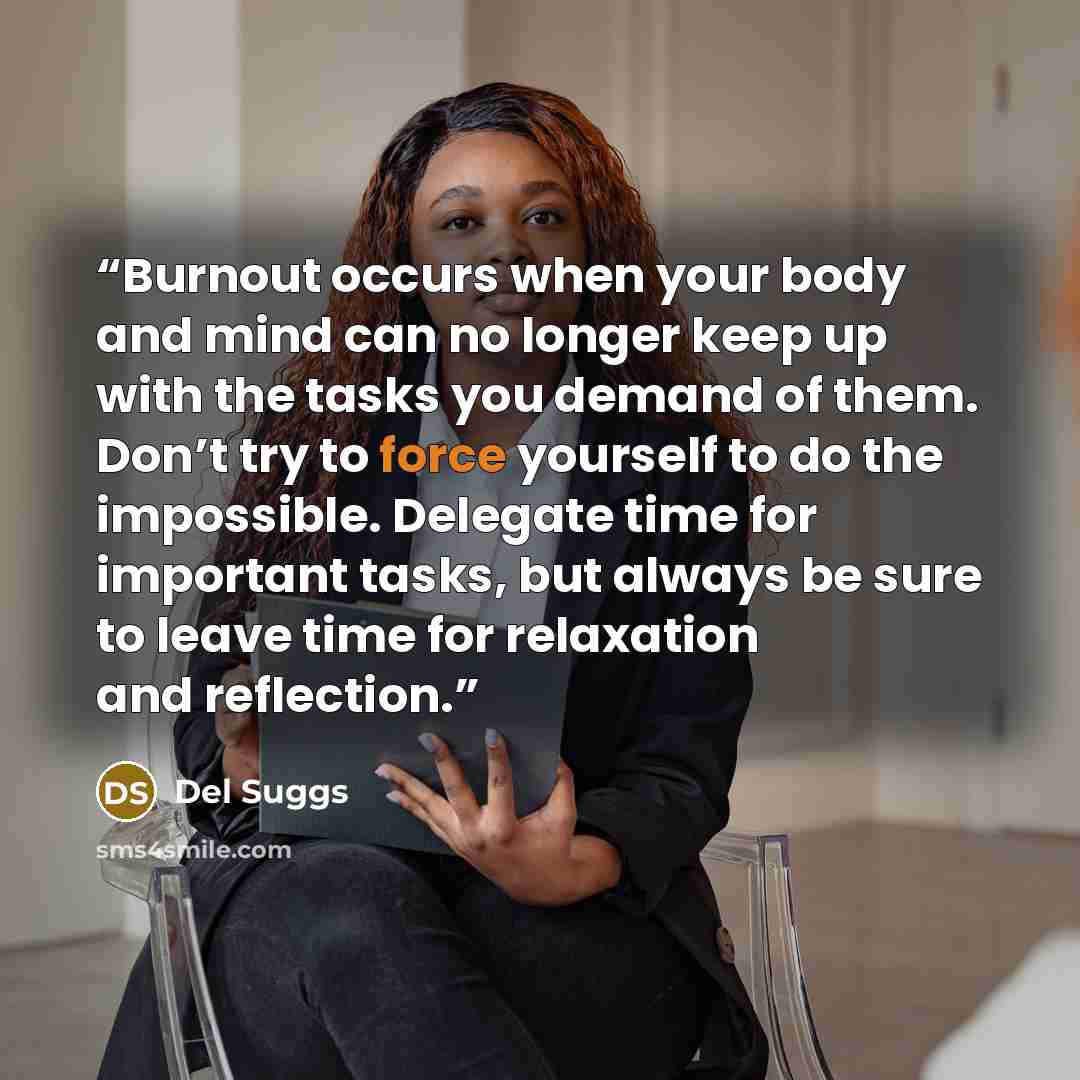 “Burnout occurs when your body and mind can no longer keep up with the tasks you demand of them. Don’t try to force yourself to do the impossible. Delegate time for important tasks, but always be sure to leave time for relaxation and reflection.” quote by Del Suggs