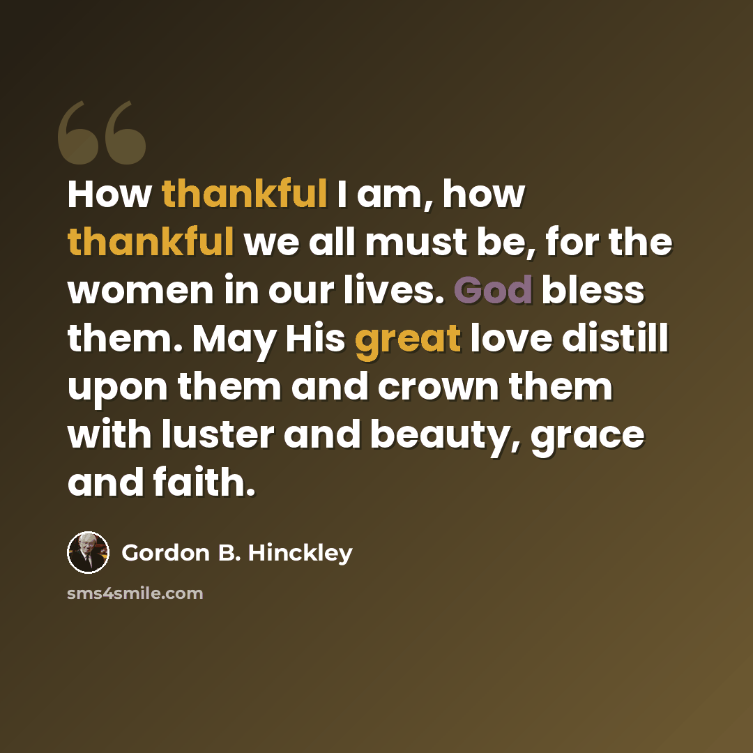 “How thankful I am, how thankful we all must be, for the women in our lives. God bless them. May His great love distill upon them and crown them with luster and beauty, grace and faith.” quote by Gordon B. Hinckley