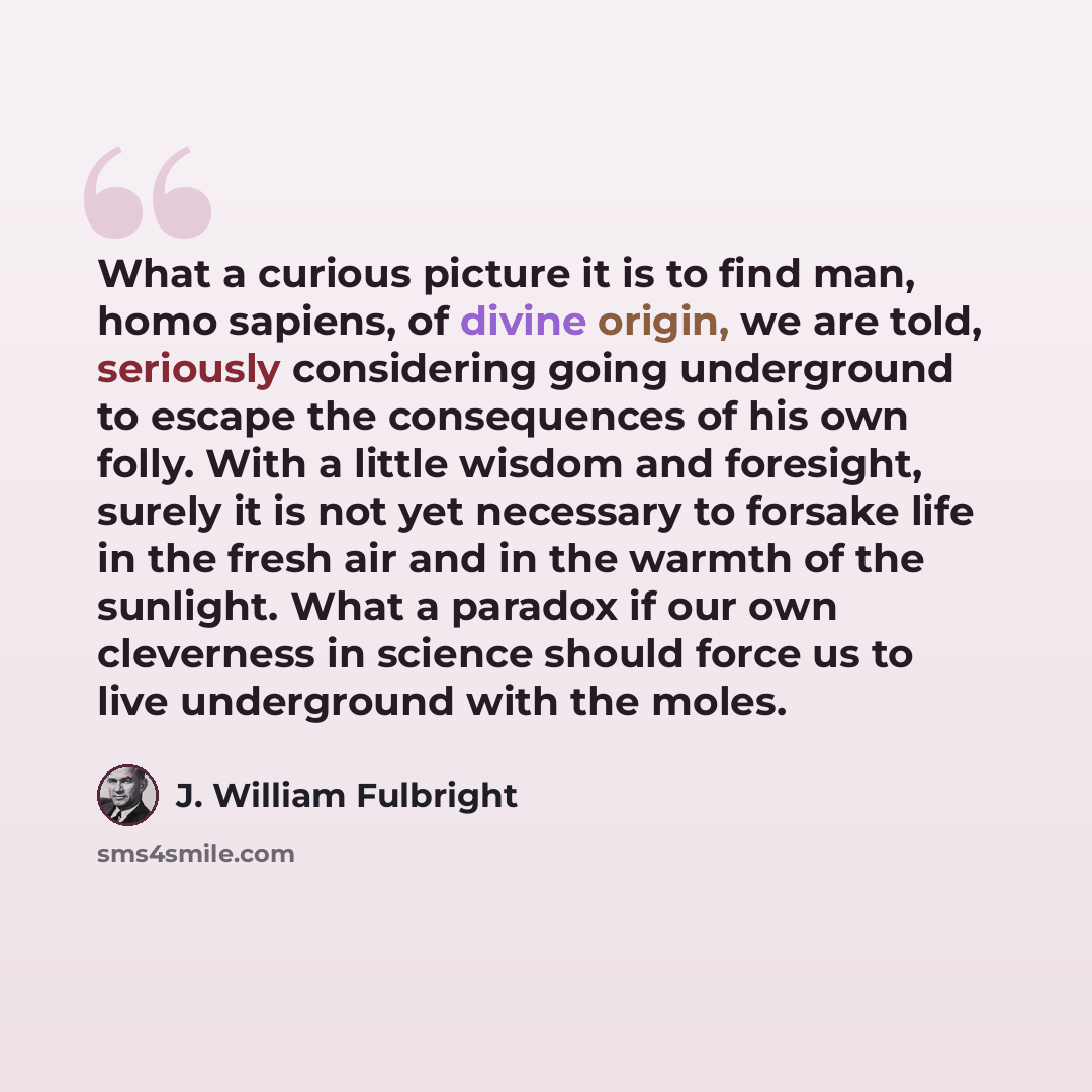 “What a curious picture it is to find man, homo sapiens, of divine origin, we are told, seriously considering going underground to escape the consequences of his own folly. With a little wisdom and foresight, surely it is not yet necessary to forsake life in the fresh air and in the warmth of the…” quote by J. William Fulbright