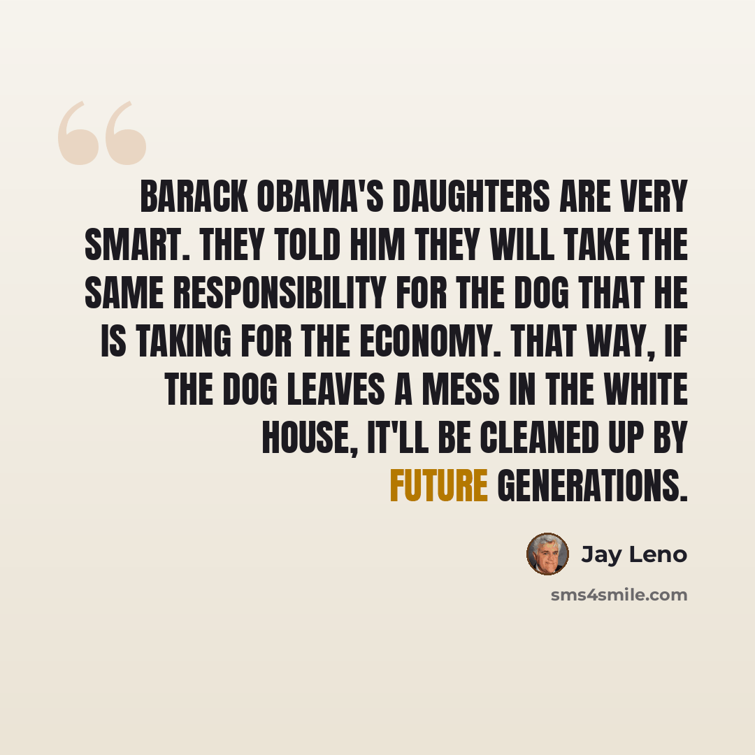 “Barack Obama's daughters are very smart. They told him they will take the same responsibility for the dog that he is taking for the economy. That way, if the dog leaves a mess in the White House, it'll be cleaned up by future generations.” quote by Jay Leno