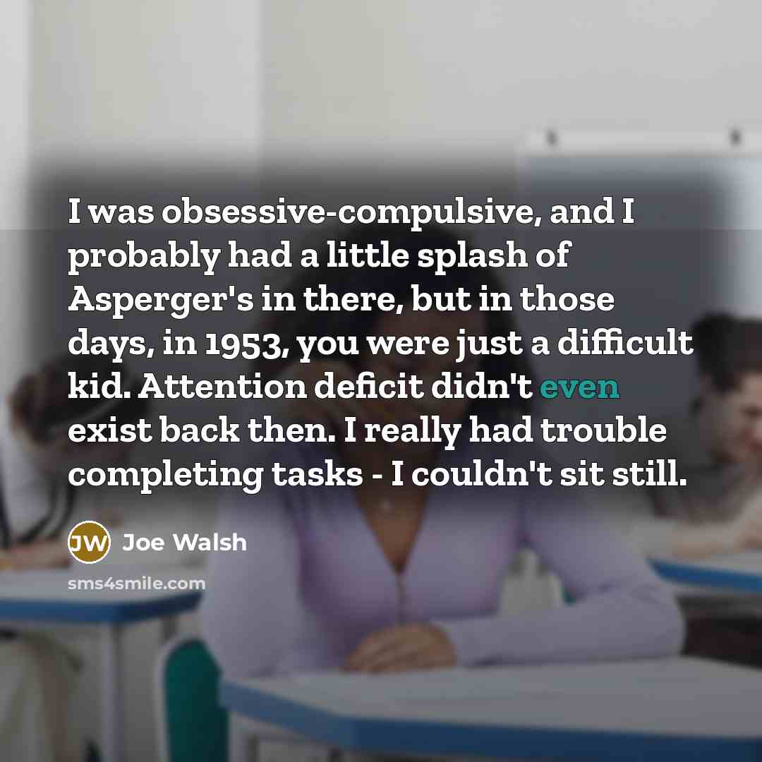 “I was obsessive-compulsive, and I probably had a little splash of Asperger's in there, but in those days, in 1953, you were just a difficult kid. Attention deficit didn't even exist back then. I really had trouble completing tasks - I couldn't sit still.” quote by Joe Walsh