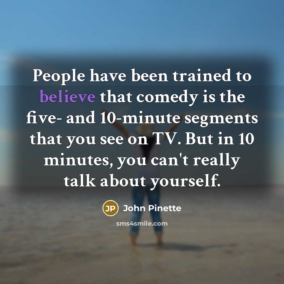 “People have been trained to believe that comedy is the five- and 10-minute segments that you see on TV. But in 10 minutes, you can't really talk about yourself.” quote by John Pinette