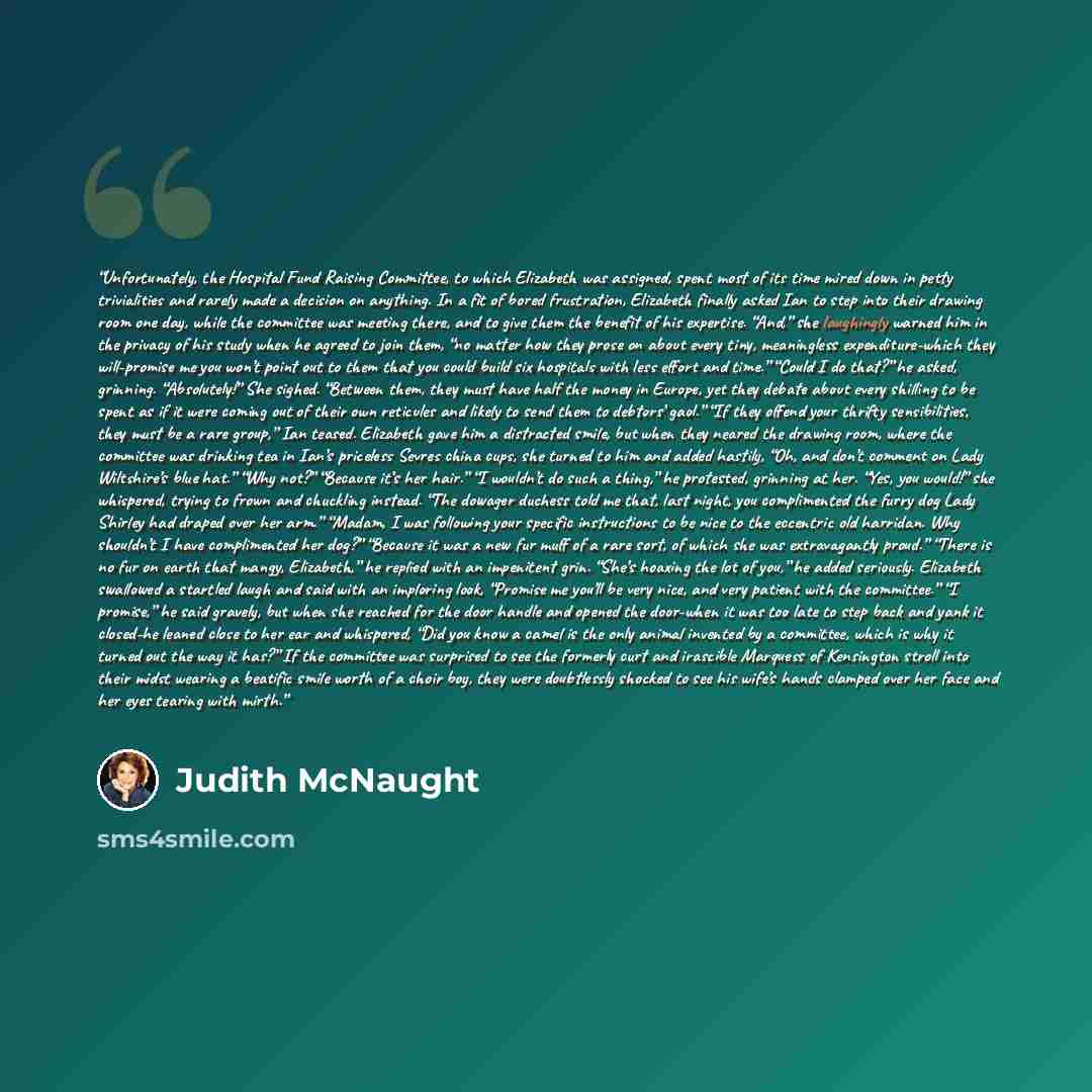“Unfortunately, the Hospital Fund Raising Committee, to which Elizabeth was assigned, spent most of its time mired down in petty trivialities and rarely made a decision on anything. In a fit of bored frustration, Elizabeth finally asked Ian to step into their drawing room one day, while the…” quote by Judith McNaught