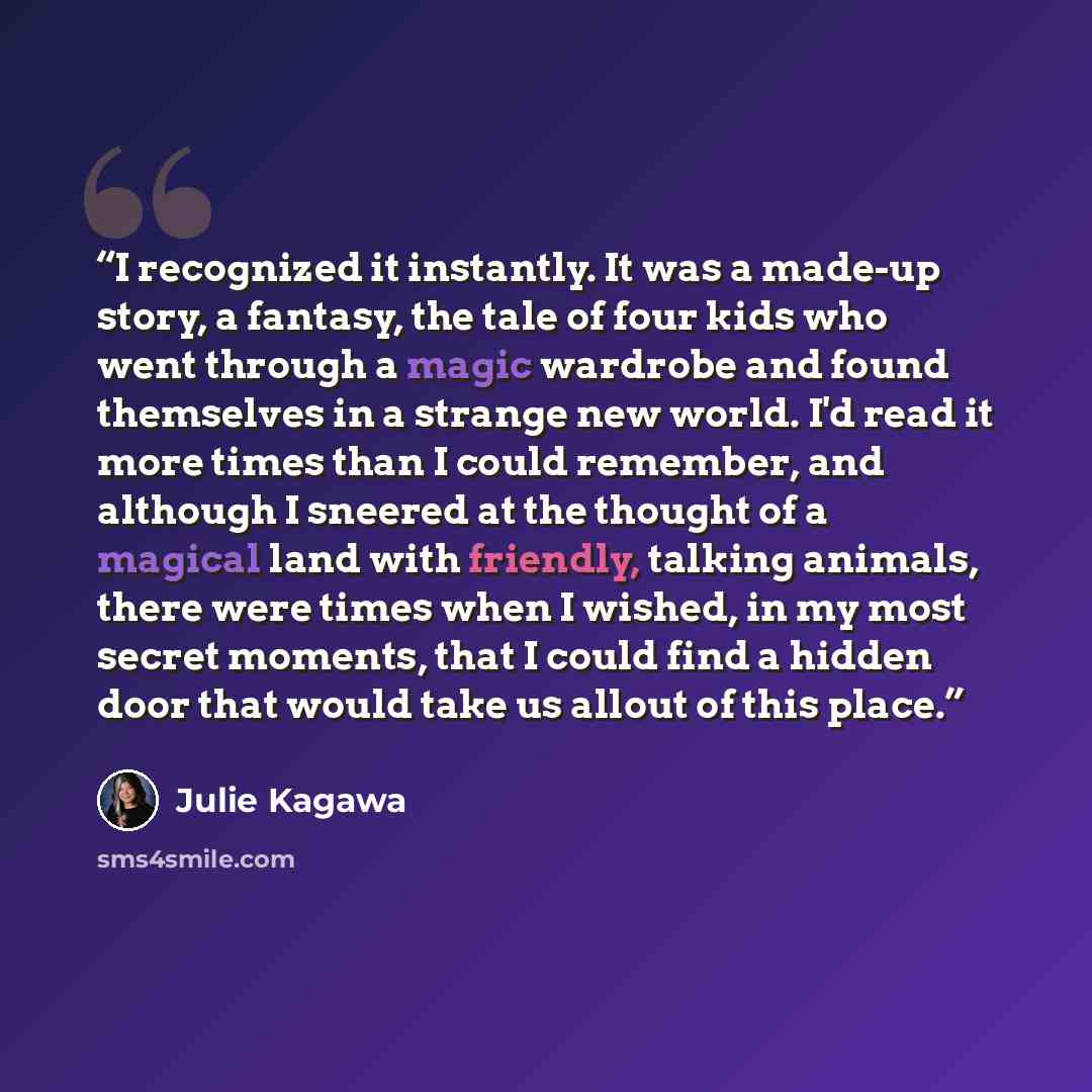 “I recognized it instantly. It was a made-up story, a fantasy, the tale of four kids who went through a magic wardrobe and found themselves in a strange new world. I'd read it more times than I could remember, and although I sneered at the thought of a magical land with friendly, talking animals…” quote by Julie Kagawa