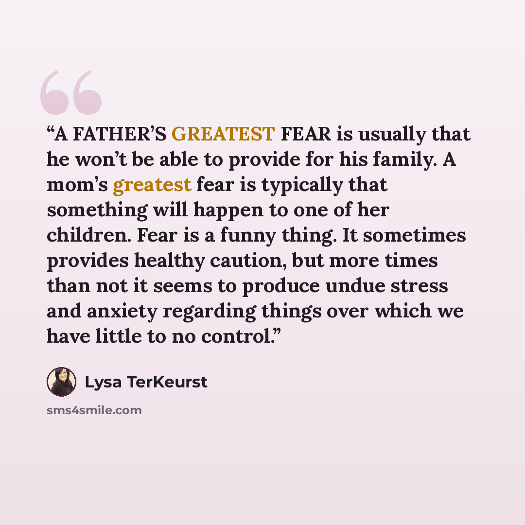 “A FATHER’S GREATEST FEAR is usually that he won’t be able to provide for his family. A mom’s greatest fear is typically that something will happen to one of her children. Fear is a funny thing. It sometimes provides healthy caution, but more times than not it seems to produce undue stress and…” quote by Lysa TerKeurst