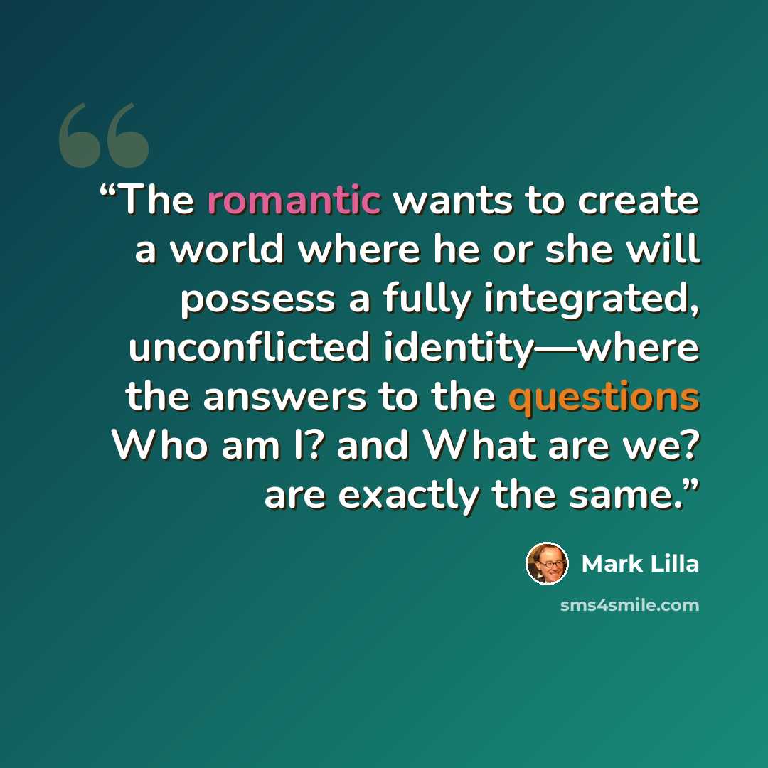“The romantic wants to create a world where he or she will possess a fully integrated, unconflicted identity—where the answers to the questions Who am I? and What are we? are exactly the same.” quote by Mark Lilla