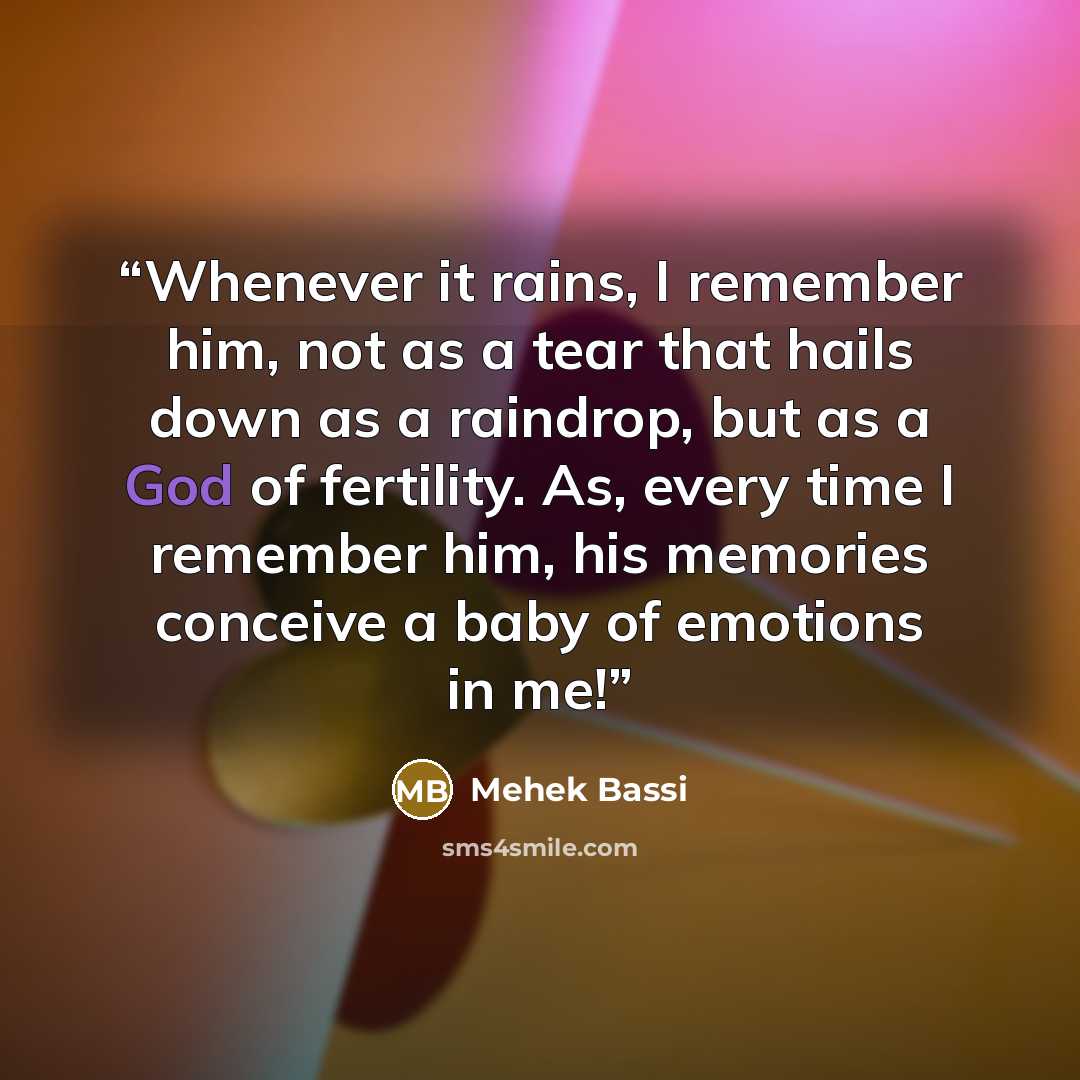 “Whenever it rains, I remember him, not as a tear that hails down as a raindrop, but as a God of fertility. As, every time I remember him, his memories conceive a baby of emotions in me!” quote by Mehek Bassi