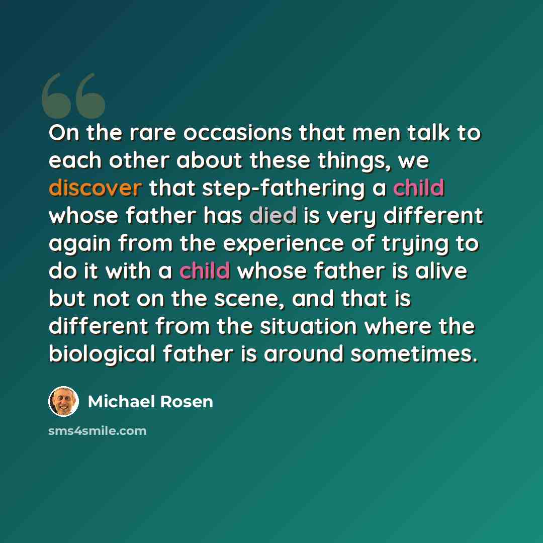 “On the rare occasions that men talk to each other about these things, we discover that step-fathering a child whose father has died is very different again from the experience of trying to do it with a child whose father is alive but not on the scene, and that is different from the situation where…” quote by Michael Rosen