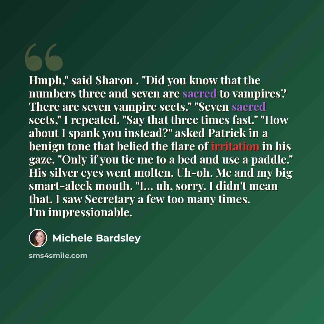 “Hmph," said Sharon . "Did you know that the numbers three and seven are sacred to vampires? There are seven vampire sects." "Seven sacred sects," I repeated. "Say that three times fast." "How about I spank you instead?" asked Patrick in a benign tone that belied the flare of irritation in his…” quote by Michele Bardsley