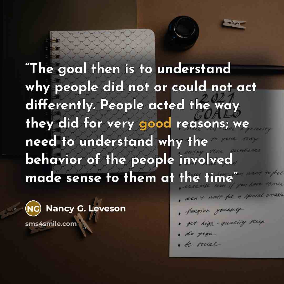 “The goal then is to understand why people did not or could not act differently. People acted the way they did for very good reasons; we need to understand why the behavior of the people involved made sense to them at the time” quote by Nancy G. Leveson