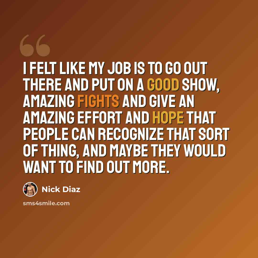 “I felt like my job is to go out there and put on a good show, amazing fights and give an amazing effort and hope that people can recognize that sort of thing, and maybe they would want to find out more.” quote by Nick Diaz
