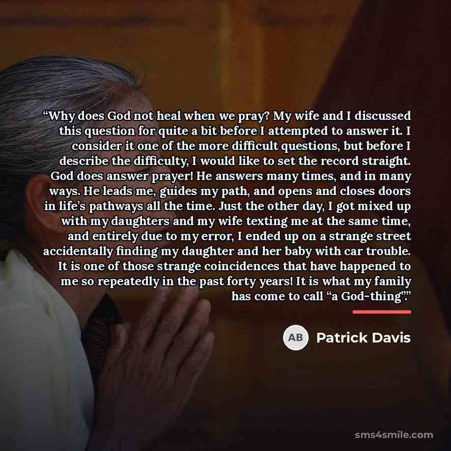“Why does God not heal when we pray? My wife and I discussed this question for quite a bit before I attempted to answer it. I consider it one of the more difficult questions, but before I describe the difficulty, I would like to set the record straight. God does answer prayer! He answers many…” quote by Patrick Davis