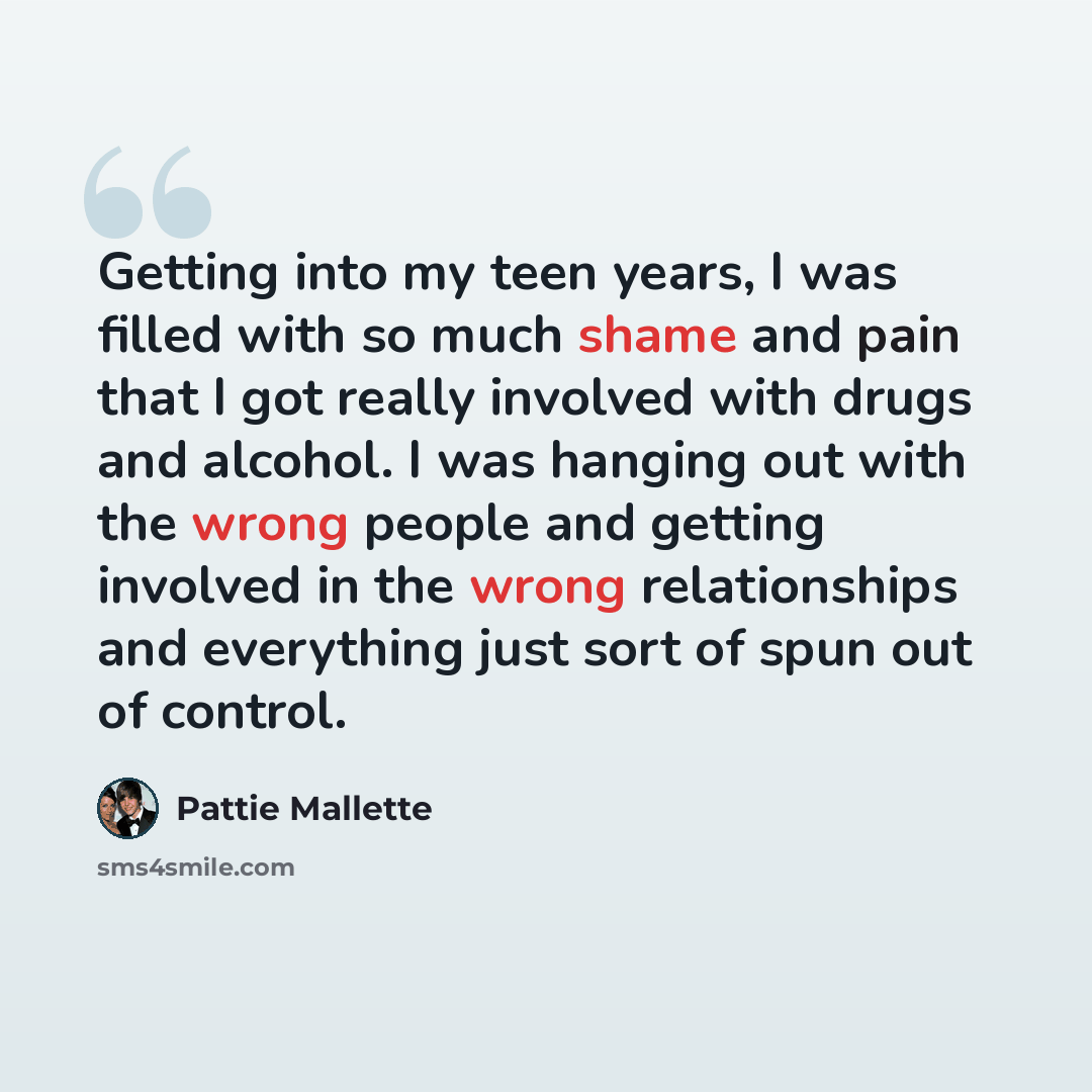 “Getting into my teen years, I was filled with so much shame and pain that I got really involved with drugs and alcohol. I was hanging out with the wrong people and getting involved in the wrong relationships and everything just sort of spun out of control.” quote by Pattie Mallette