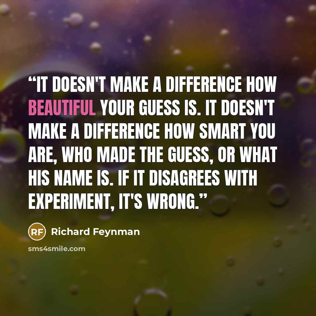 “It doesn't make a difference how beautiful your guess is. It doesn't make a difference how smart you are, who made the guess, or what his name is. If it disagrees with experiment, it's wrong.” quote by Richard Feynman
