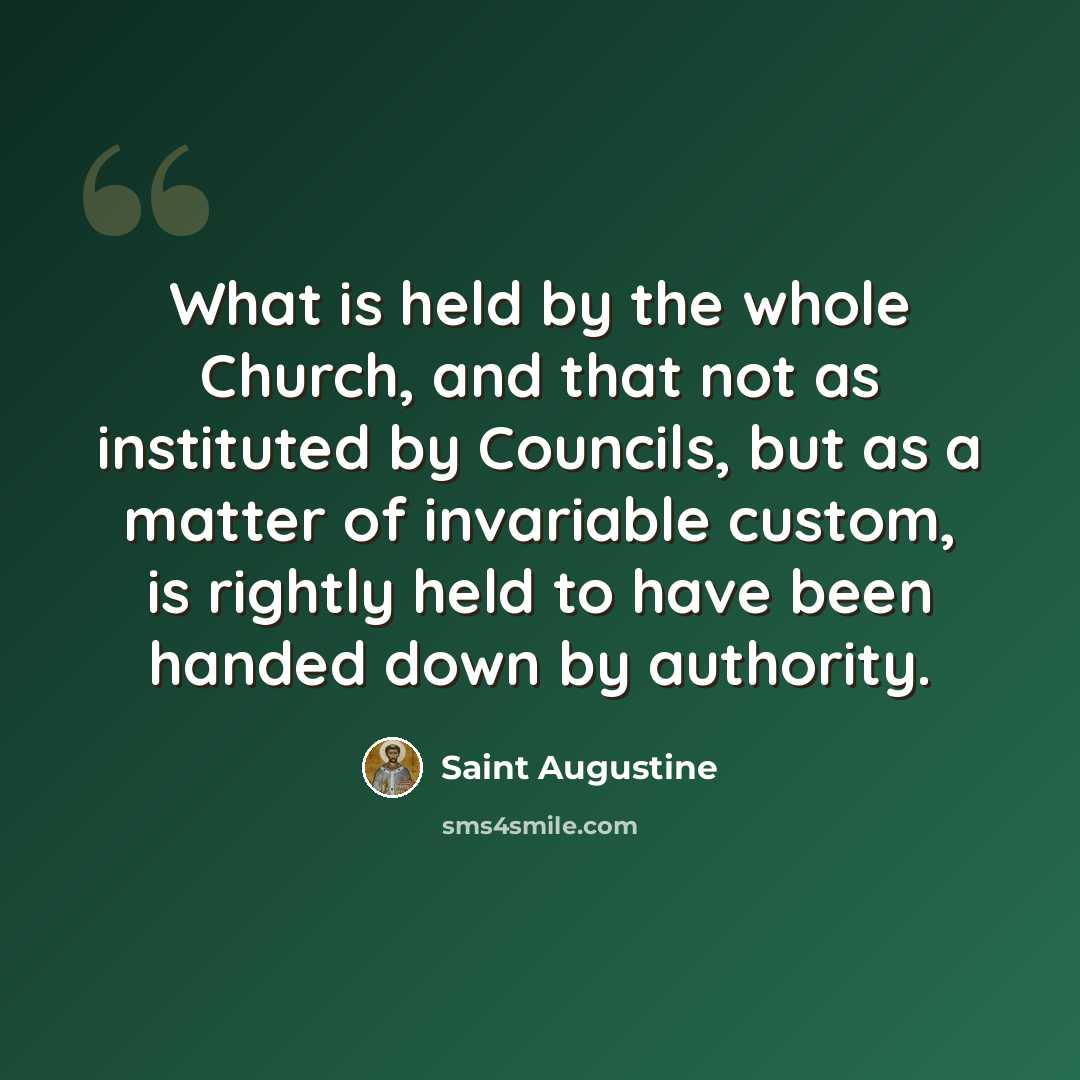 “What is held by the whole Church, and that not as instituted by Councils, but as a matter of invariable custom, is rightly held to have been handed down by authority.” quote by Saint Augustine